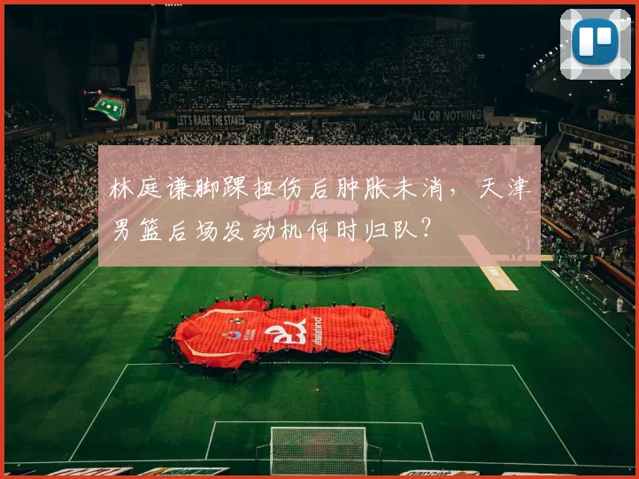 林庭谦脚踝扭伤后肿胀未消,天津男篮后场发动机何时归队?