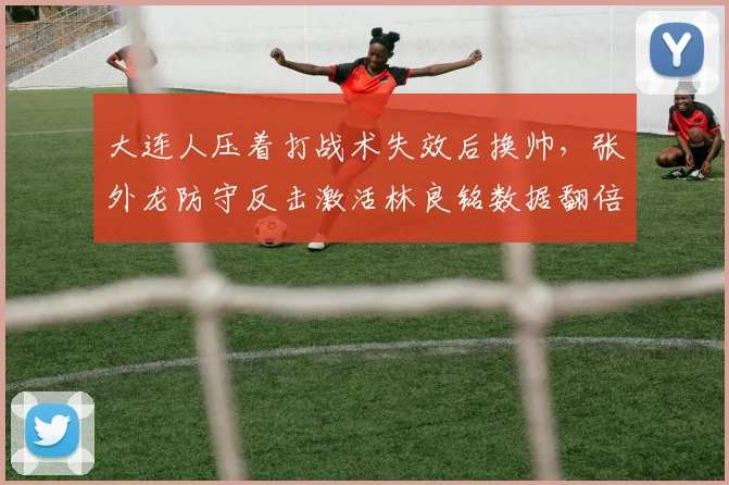 大连人压着打战术失效后换帅,张外龙防守反击激活林良铭数据翻倍