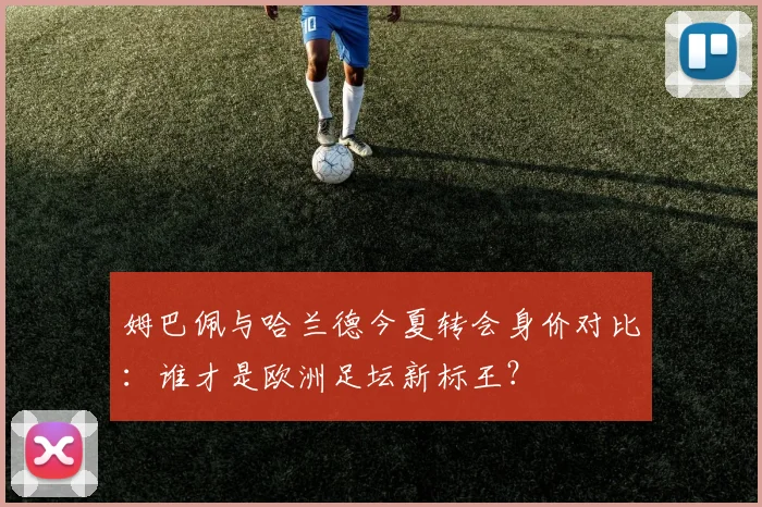 姆巴佩与哈兰德今夏转会身价对比:谁才是欧洲足坛新标王?