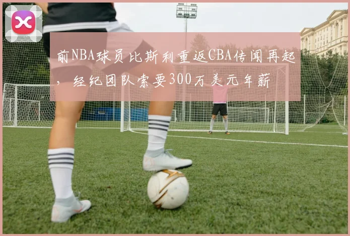 前NBA球员比斯利重返CBA传闻再起,经纪团队索要300万美元年薪
