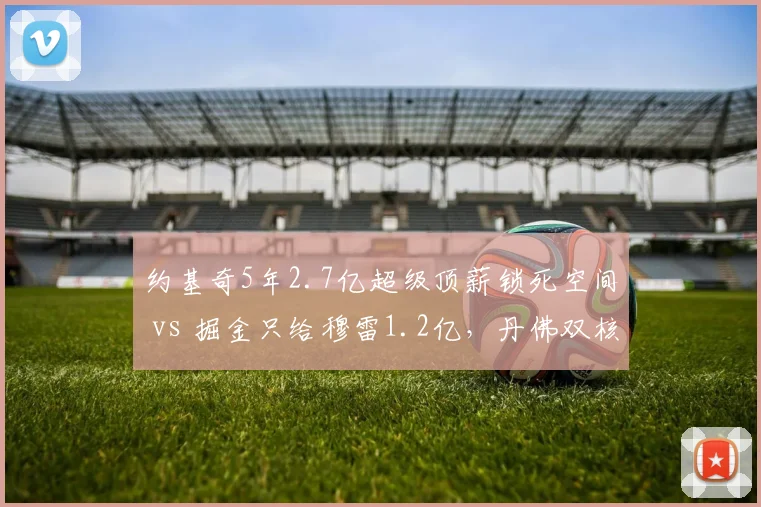 约基奇5年2.7亿超级顶薪锁死空间 vs 掘金只给穆雷1.2亿,丹佛双核薪资差距引发内讧猜测