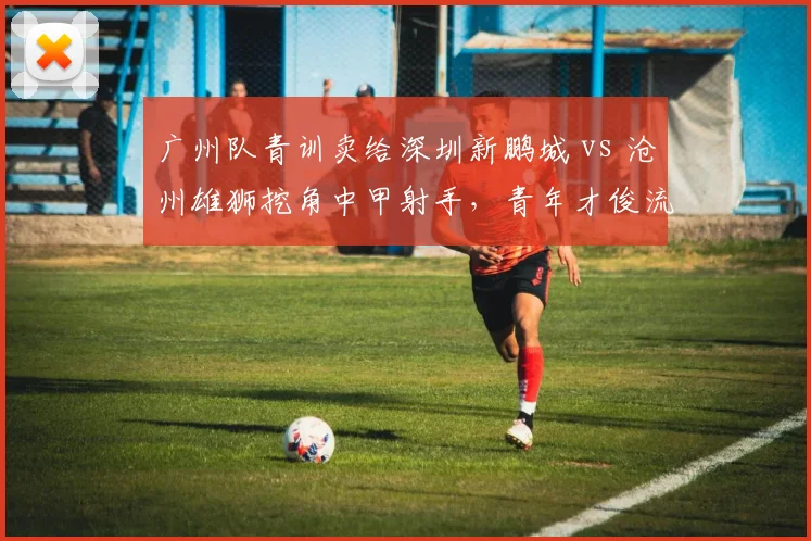 广州队青训卖给深圳新鹏城 vs 沧州雄狮挖角中甲射手,青年才俊流动暗藏玄机