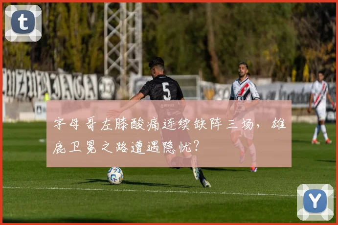 字母哥左膝酸痛连续缺阵三场,雄鹿卫冕之路遭遇隐忧?