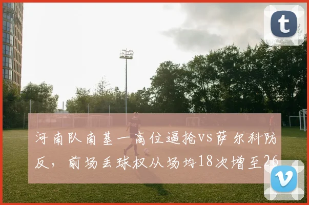 河南队南基一高位逼抢vs萨尔科防反,前场丢球权从场均18次增至26次反击锐减