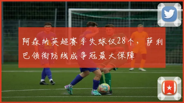 阿森纳英超赛季失球仅28个,萨利巴领衔防线成争冠最大保障