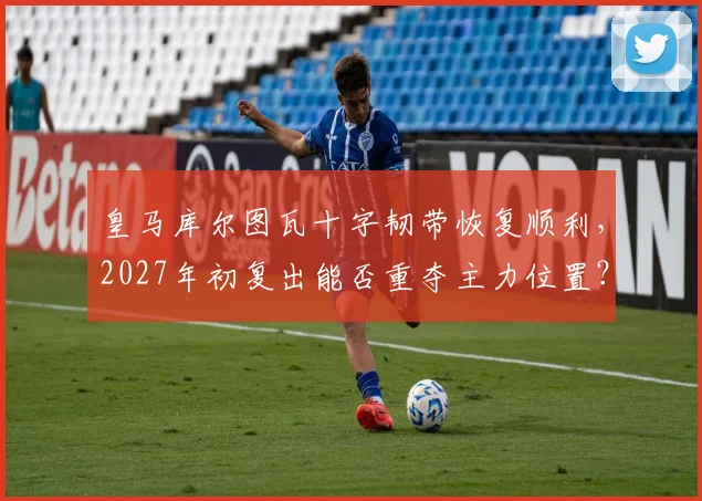 皇马库尔图瓦十字韧带恢复顺利,2027年初复出能否重夺主力位置?